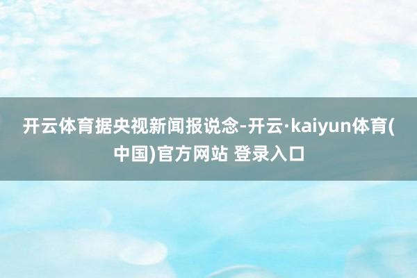开云体育　　据央视新闻报说念-开云·kaiyun体育(中国)官方网站 登录入口