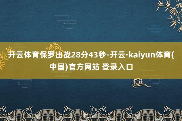 开云体育保罗出战28分43秒-开云·kaiyun体育(中国)官方网站 登录入口