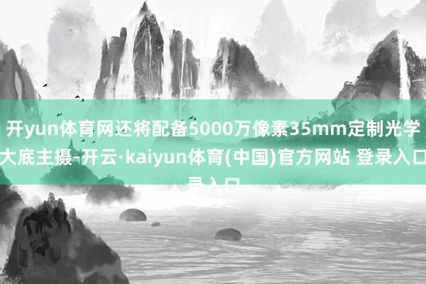 开yun体育网还将配备5000万像素35mm定制光学大底主摄-开云·kaiyun体育(中国)官方网站 登录入口