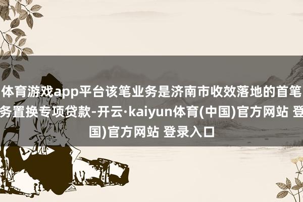 体育游戏app平台该笔业务是济南市收效落地的首笔非标债务置换专项贷款-开云·kaiyun体育(中国)官方网站 登录入口