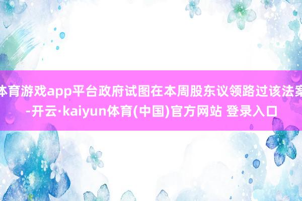 体育游戏app平台政府试图在本周股东议领路过该法案-开云·kaiyun体育(中国)官方网站 登录入口
