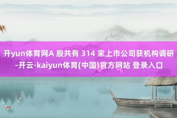 开yun体育网A 股共有 314 家上市公司获机构调研-开云·kaiyun体育(中国)官方网站 登录入口