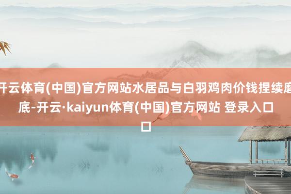 开云体育(中国)官方网站水居品与白羽鸡肉价钱捏续磨底-开云·kaiyun体育(中国)官方网站 登录入口
