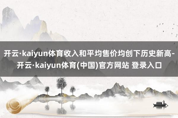 开云·kaiyun体育收入和平均售价均创下历史新高-开云·kaiyun体育(中国)官方网站 登录入口