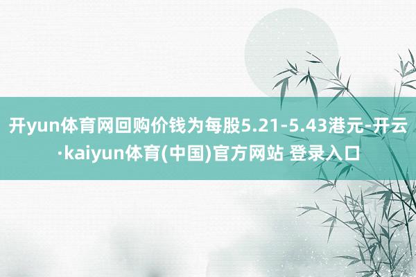 开yun体育网回购价钱为每股5.21-5.43港元-开云·kaiyun体育(中国)官方网站 登录入口