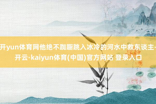 开yun体育网他绝不踟蹰跳入冰冷的河水中救东谈主-开云·kaiyun体育(中国)官方网站 登录入口