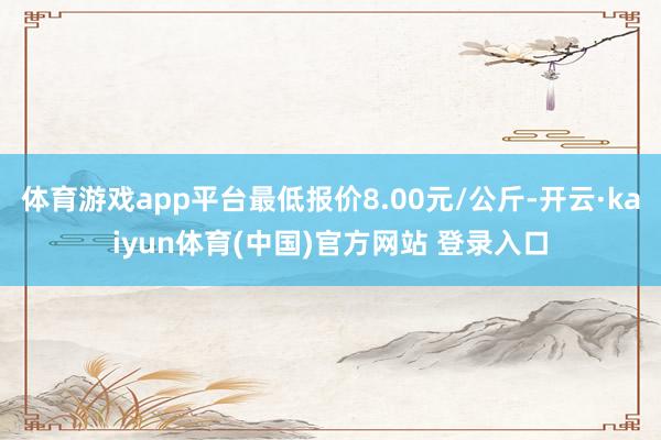 体育游戏app平台最低报价8.00元/公斤-开云·kaiyun体育(中国)官方网站 登录入口