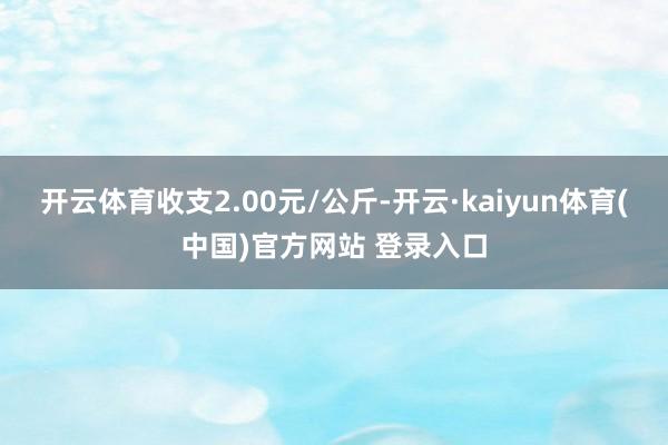 开云体育收支2.00元/公斤-开云·kaiyun体育(中国)官方网站 登录入口