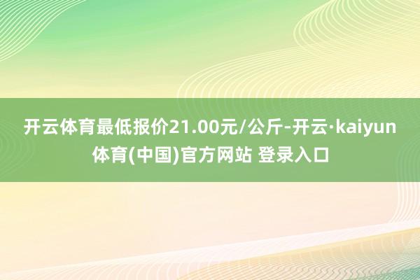 开云体育最低报价21.00元/公斤-开云·kaiyun体育(中国)官方网站 登录入口