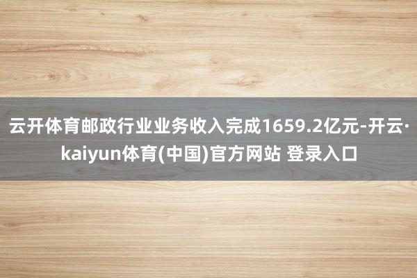 云开体育邮政行业业务收入完成1659.2亿元-开云·kaiyun体育(中国)官方网站 登录入口