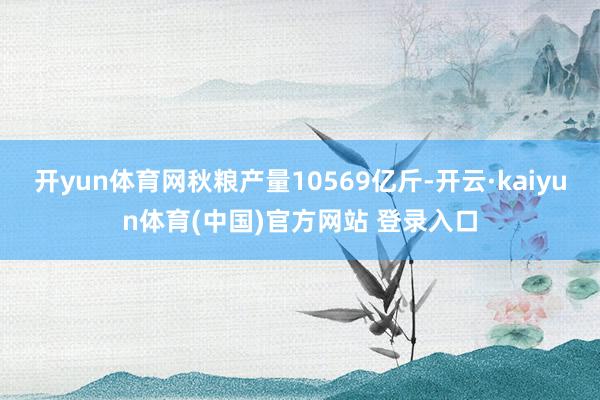 开yun体育网秋粮产量10569亿斤-开云·kaiyun体育(中国)官方网站 登录入口