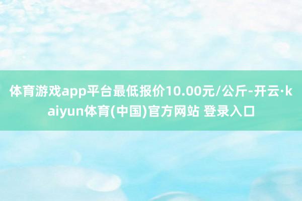 体育游戏app平台最低报价10.00元/公斤-开云·kaiyun体育(中国)官方网站 登录入口