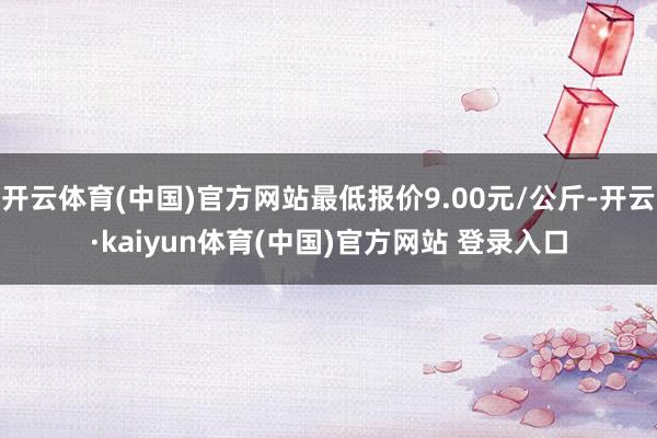 开云体育(中国)官方网站最低报价9.00元/公斤-开云·kaiyun体育(中国)官方网站 登录入口