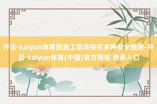 开云·kaiyun体育因施工现场存在多种安全隐患-开云·kaiyun体育(中国)官方网站 登录入口