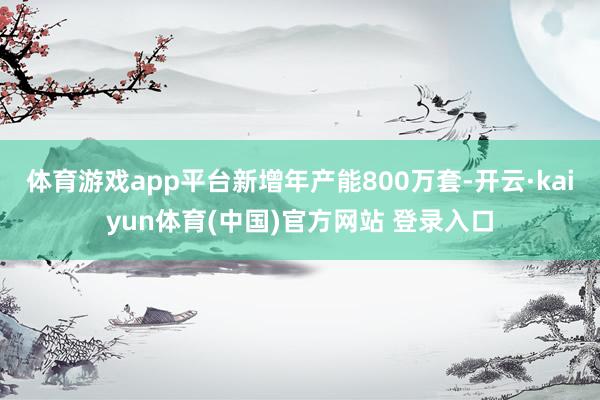 体育游戏app平台新增年产能800万套-开云·kaiyun体育(中国)官方网站 登录入口