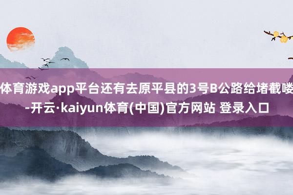 体育游戏app平台还有去原平县的3号B公路给堵截喽-开云·kaiyun体育(中国)官方网站 登录入口