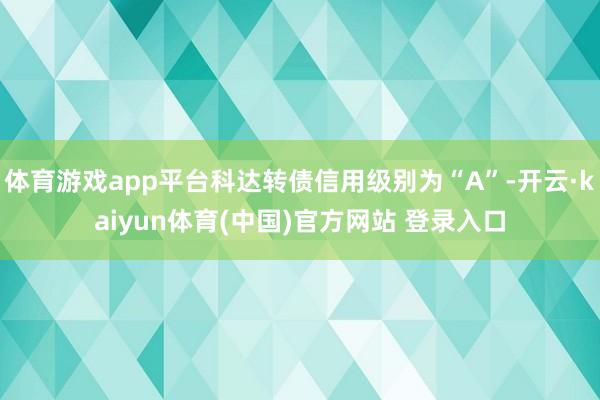 体育游戏app平台科达转债信用级别为“A”-开云·kaiyun体育(中国)官方网站 登录入口