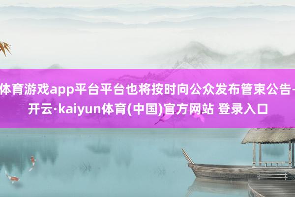 体育游戏app平台平台也将按时向公众发布管束公告-开云·kaiyun体育(中国)官方网站 登录入口