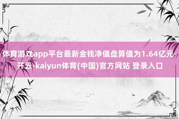 体育游戏app平台最新金钱净值盘算值为1.64亿元-开云·kaiyun体育(中国)官方网站 登录入口