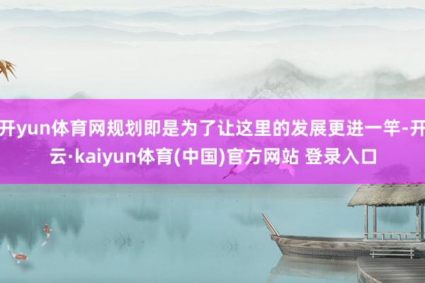 开yun体育网规划即是为了让这里的发展更进一竿-开云·kaiyun体育(中国)官方网站 登录入口