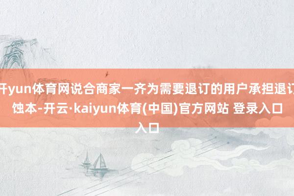 开yun体育网说合商家一齐为需要退订的用户承担退订蚀本-开云·kaiyun体育(中国)官方网站 登录入口