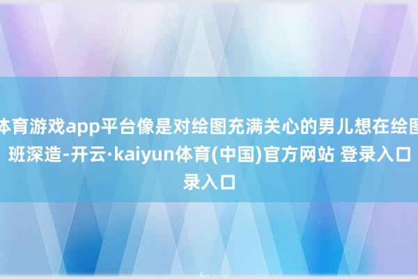 体育游戏app平台像是对绘图充满关心的男儿想在绘图班深造-开云·kaiyun体育(中国)官方网站 登录入口