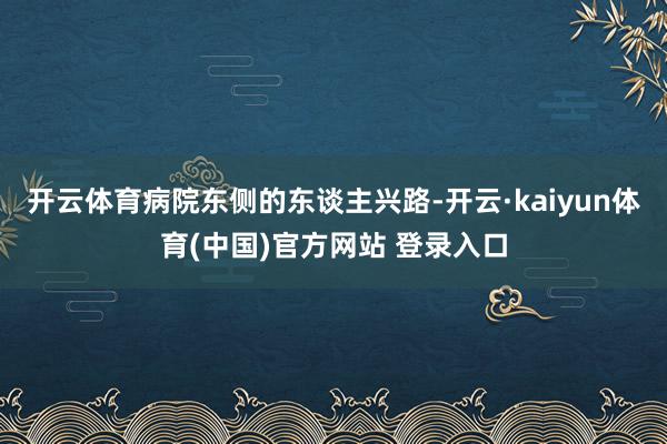开云体育病院东侧的东谈主兴路-开云·kaiyun体育(中国)官方网站 登录入口
