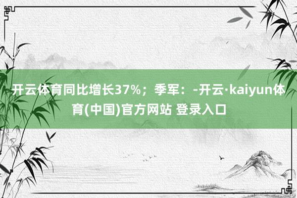 开云体育同比增长37%；季军：-开云·kaiyun体育(中国)官方网站 登录入口