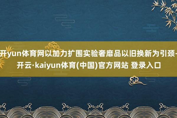 开yun体育网以加力扩围实验奢靡品以旧换新为引颈-开云·kaiyun体育(中国)官方网站 登录入口