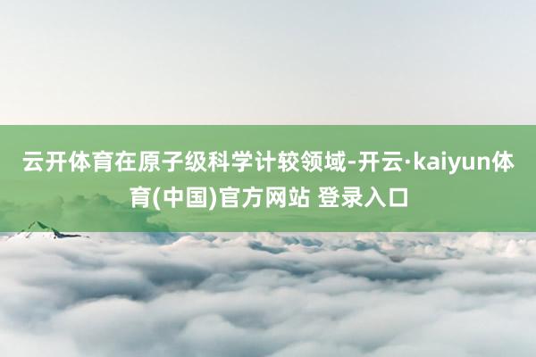 云开体育在原子级科学计较领域-开云·kaiyun体育(中国)官方网站 登录入口