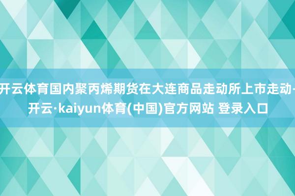 开云体育国内聚丙烯期货在大连商品走动所上市走动-开云·kaiyun体育(中国)官方网站 登录入口