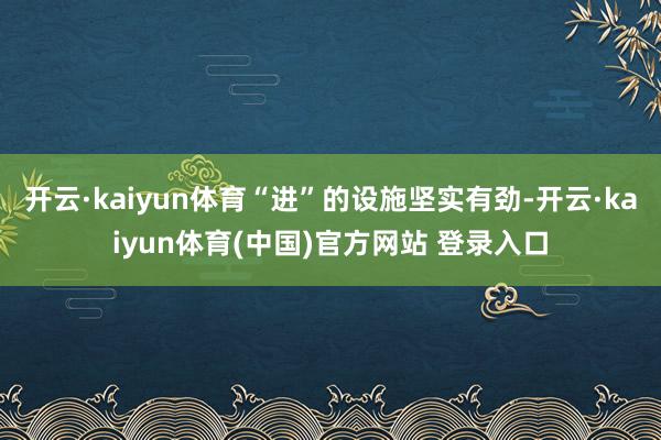 开云·kaiyun体育“进”的设施坚实有劲-开云·kaiyun体育(中国)官方网站 登录入口
