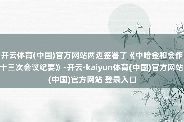开云体育(中国)官方网站两边签署了《中哈金和会作分委会第十三次会议纪要》-开云·kaiyun体育(中国)官方网站 登录入口
