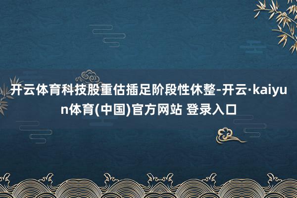开云体育科技股重估插足阶段性休整-开云·kaiyun体育(中国)官方网站 登录入口