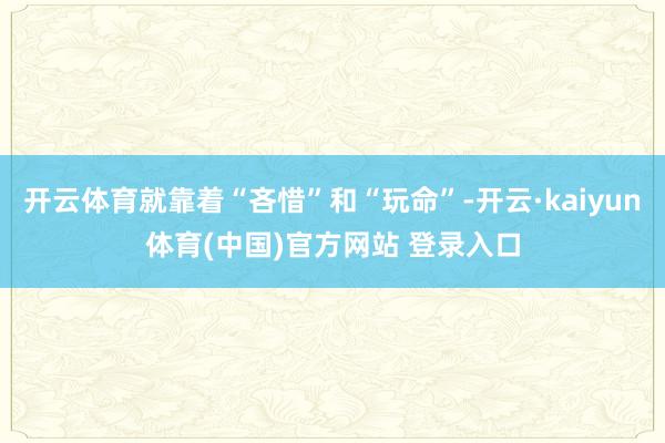 开云体育就靠着“吝惜”和“玩命”-开云·kaiyun体育(中国)官方网站 登录入口