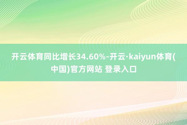 开云体育同比增长34.60%-开云·kaiyun体育(中国)官方网站 登录入口