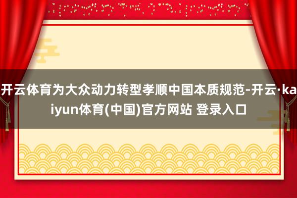 开云体育为大众动力转型孝顺中国本质规范-开云·kaiyun体育(中国)官方网站 登录入口