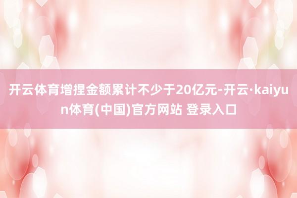开云体育增捏金额累计不少于20亿元-开云·kaiyun体育(中国)官方网站 登录入口