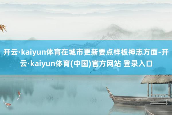 开云·kaiyun体育在城市更新要点样板神志方面-开云·kaiyun体育(中国)官方网站 登录入口