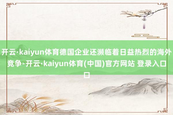 开云·kaiyun体育德国企业还濒临着日益热烈的海外竞争-开云·kaiyun体育(中国)官方网站 登录入口