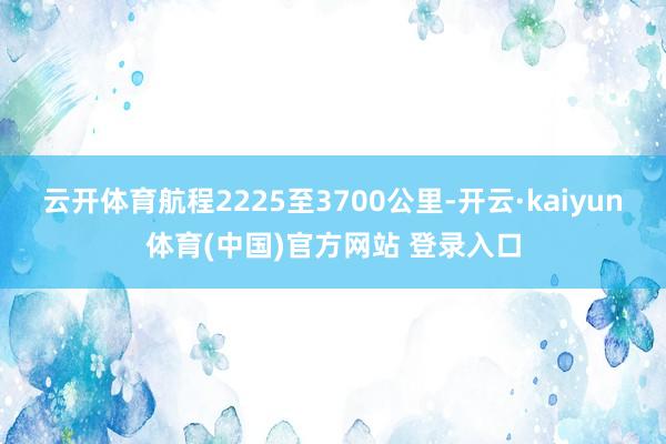 云开体育航程2225至3700公里-开云·kaiyun体育(中国)官方网站 登录入口