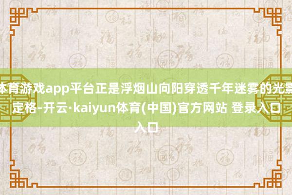 体育游戏app平台正是浮烟山向阳穿透千年迷雾的光影定格-开云·kaiyun体育(中国)官方网站 登录入口