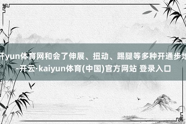 开yun体育网和会了伸展、扭动、踢腿等多种开通步地-开云·kaiyun体育(中国)官方网站 登录入口