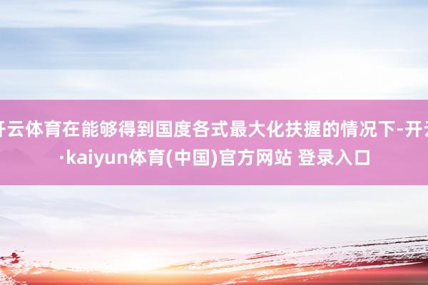 开云体育在能够得到国度各式最大化扶握的情况下-开云·kaiyun体育(中国)官方网站 登录入口