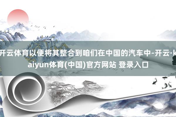 开云体育以便将其整合到咱们在中国的汽车中-开云·kaiyun体育(中国)官方网站 登录入口