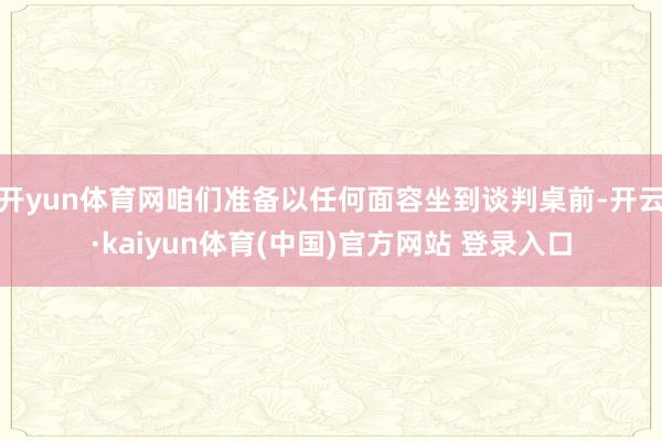开yun体育网咱们准备以任何面容坐到谈判桌前-开云·kaiyun体育(中国)官方网站 登录入口