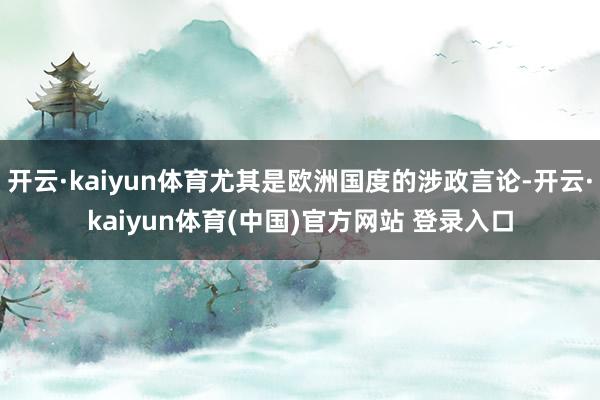 开云·kaiyun体育尤其是欧洲国度的涉政言论-开云·kaiyun体育(中国)官方网站 登录入口