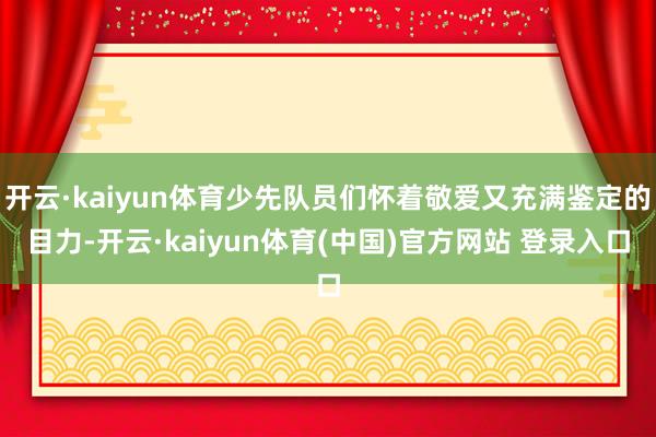 开云·kaiyun体育少先队员们怀着敬爱又充满鉴定的目力-开云·kaiyun体育(中国)官方网站 登录入口