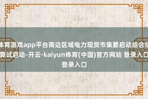 体育游戏app平台南边区域电力现货市集要启动结合结算试启动-开云·kaiyun体育(中国)官方网站 登录入口