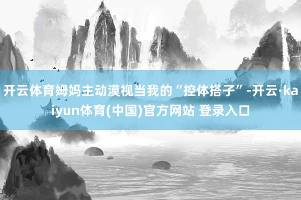 开云体育姆妈主动漠视当我的“控体搭子”-开云·kaiyun体育(中国)官方网站 登录入口